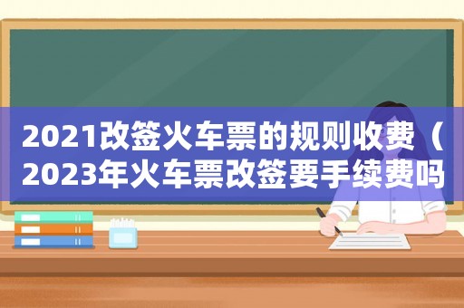 2021改簽火車票的規則收費（2023年火車票改簽要手續費嗎）