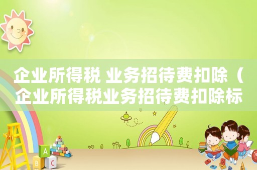 企業(yè)所得稅 業(yè)務(wù)招待費(fèi)扣除（企業(yè)所得稅業(yè)務(wù)招待費(fèi)扣除標(biāo)準(zhǔn)與計(jì)算）