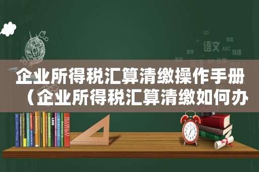 企業所得稅匯算清繳操作手冊（企業所得稅匯算清繳如何辦理手續）