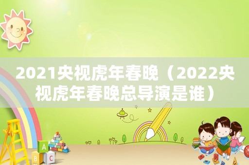 2021央視虎年春晚（2022央視虎年春晚總導演是誰）