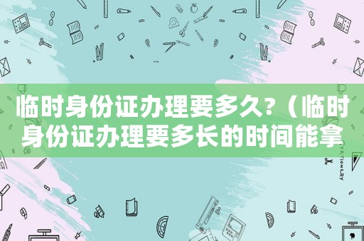 臨時身份證辦理要多久?（臨時身份證辦理要多長的時間能拿到）