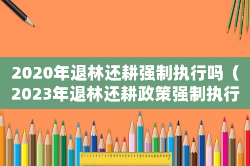 2020年退林還耕強制執行嗎（2023年退林還耕政策強制執行）