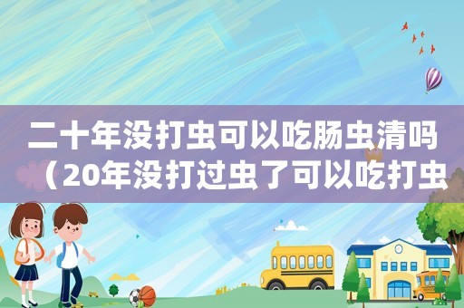 二十年沒打蟲可以吃腸蟲清嗎（20年沒打過蟲了可以吃打蟲藥嗎）