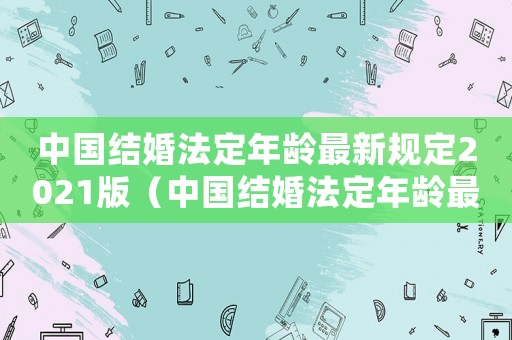 中國結婚法定年齡最新規定2021版（中國結婚法定年齡最新規定2021）