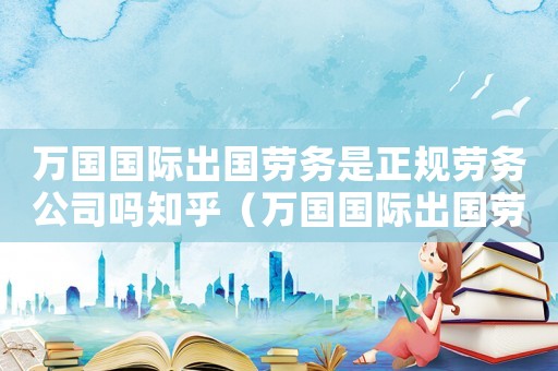 萬國國際出國勞務是正規勞務公司嗎知乎（萬國國際出國勞務是正規勞務公司嗎）