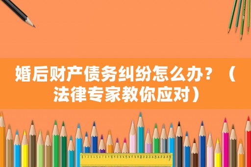 婚后財產債務糾紛怎么辦？（法律專家教你應對）