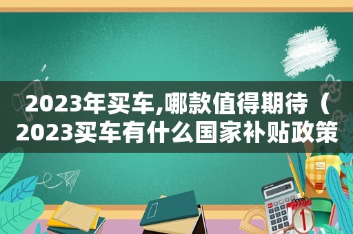 2023年買車,哪款值得期待（2023買車有什么國家補貼政策）