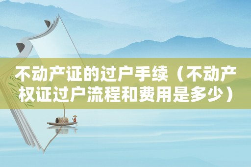 不動產(chǎn)證的過戶手續(xù)（不動產(chǎn)權(quán)證過戶流程和費(fèi)用是多少）