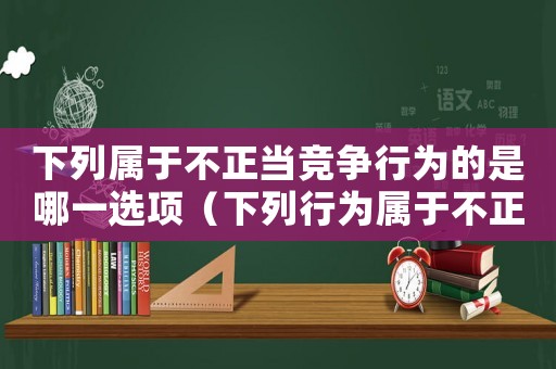 下列屬于不正當競爭行為的是哪一選項（下列行為屬于不正當競爭的行為有）