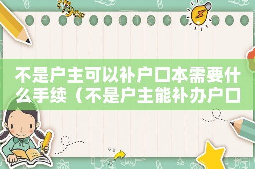 不是戶主可以補戶口本需要什么手續（不是戶主能補辦戶口本嗎補辦要多久）