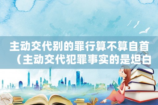 主動交代別的罪行算不算自首（主動交代犯罪事實的是坦白還是自首）