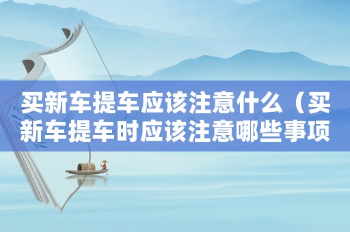 買新車提車應該注意什么（買新車提車時應該注意哪些事項和細節）
