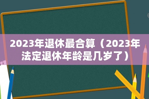 2023年退休最合算（2023年法定退休年齡是幾歲了）
