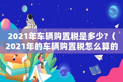 2021年車輛購置稅是多少?（2021年的車輛購置稅怎么算的）