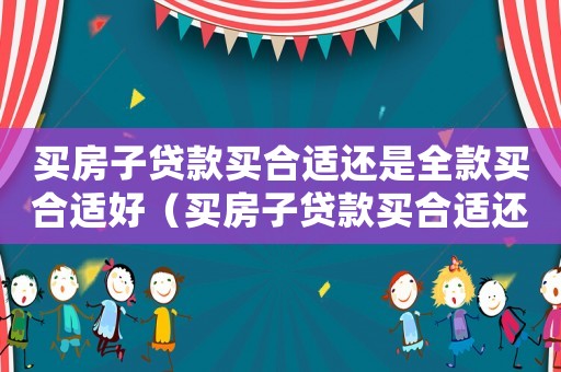 買(mǎi)房子貸款買(mǎi)合適還是全款買(mǎi)合適好（買(mǎi)房子貸款買(mǎi)合適還是全款買(mǎi)合適）