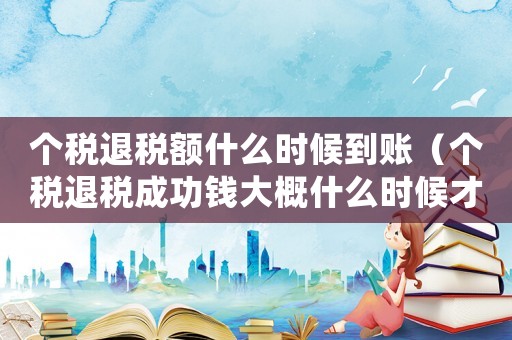 個稅退稅額什么時候到賬（個稅退稅成功錢大概什么時候才到賬）