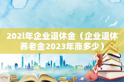 202l年企業退休金（企業退休養老金2023年漲多少）