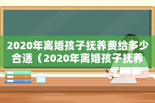 2020年離婚孩子撫養費給多少合適（2020年離婚孩子撫養費給多少）