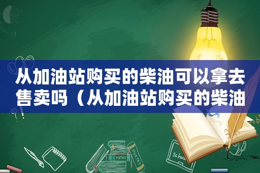 從加油站購買的柴油可以拿去售賣嗎（從加油站購買的柴油可以拿去售賣嗎）
