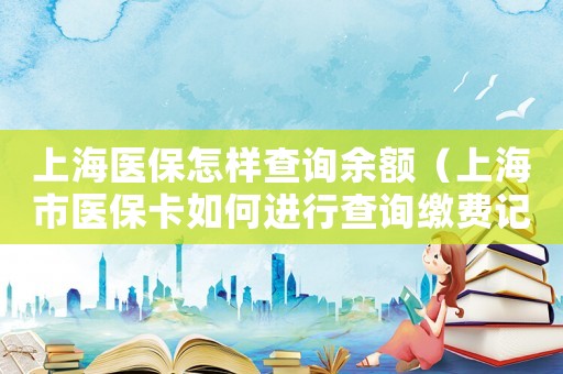 上海醫(yī)保怎樣查詢余額（上海市醫(yī)保卡如何進(jìn)行查詢繳費(fèi)記錄）