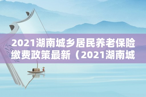 2021湖南城鄉居民養老保險繳費政策最新（2021湖南城鄉居民養老保險繳費政策）