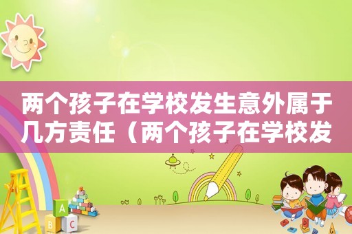 兩個孩子在學校發生意外屬于幾方責任（兩個孩子在學校發生矛盾家長怎么辦）
