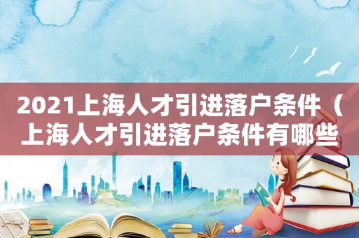 2021上海人才引進落戶條件（上海人才引進落戶條件有哪些規定）
