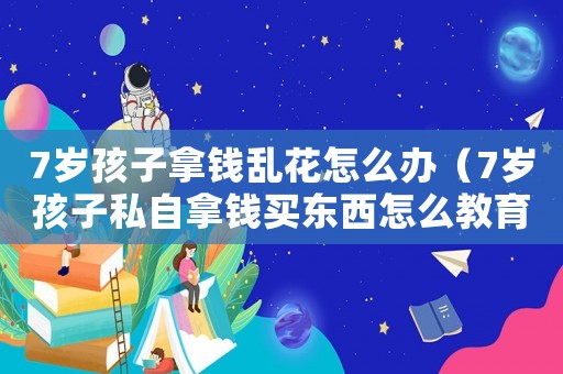 7歲孩子拿錢亂花怎么辦（7歲孩子私自拿錢買東西怎么教育）