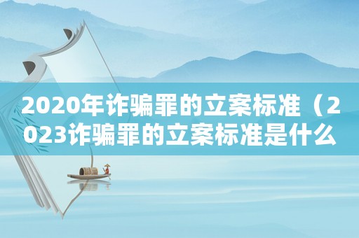 2020年詐騙罪的立案標準（2023詐騙罪的立案標準是什么意思）