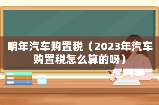 明年汽車購置稅（2023年汽車購置稅怎么算的呀）
