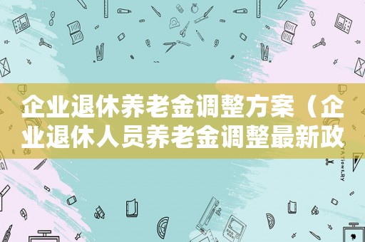 企業(yè)退休養(yǎng)老金調(diào)整方案（企業(yè)退休人員養(yǎng)老金調(diào)整最新政策文件）