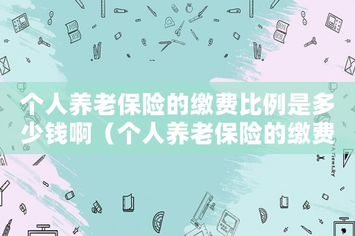 個(gè)人養(yǎng)老保險(xiǎn)的繳費(fèi)比例是多少錢啊（個(gè)人養(yǎng)老保險(xiǎn)的繳費(fèi)比例是多少錢）
