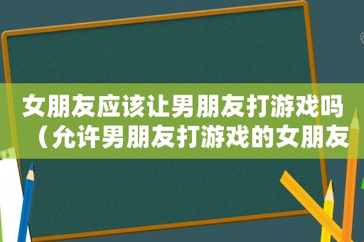女朋友應該讓男朋友打游戲嗎（允許男朋友打游戲的女朋友怎么樣）