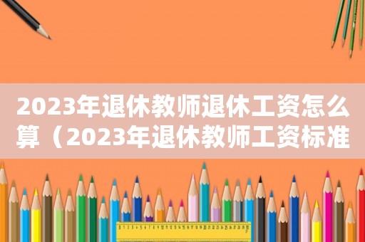 2023年退休教師退休工資怎么算（2023年退休教師工資標(biāo)準(zhǔn)表最新）