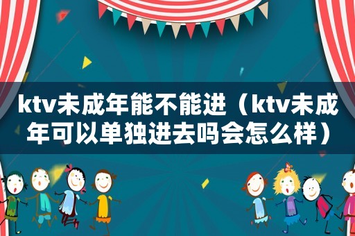 ktv未成年能不能進（ktv未成年可以單獨進去嗎會怎么樣）