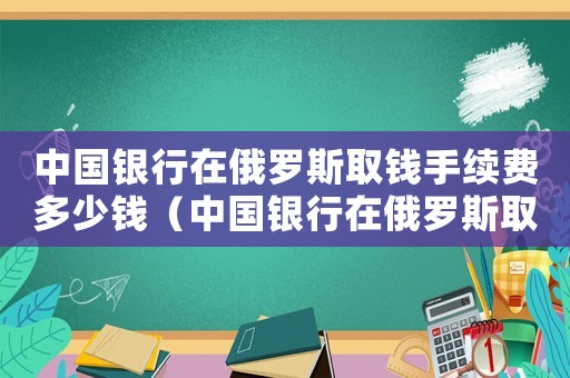 中國銀行在俄羅斯取錢手續費多少錢（中國銀行在俄羅斯取錢手續費多少?）