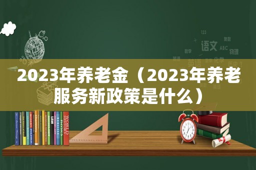 2023年養(yǎng)老金（2023年養(yǎng)老服務(wù)新政策是什么）
