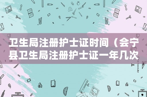 衛生局注冊護士證時間（會寧縣衛生局注冊護士證一年幾次審核）