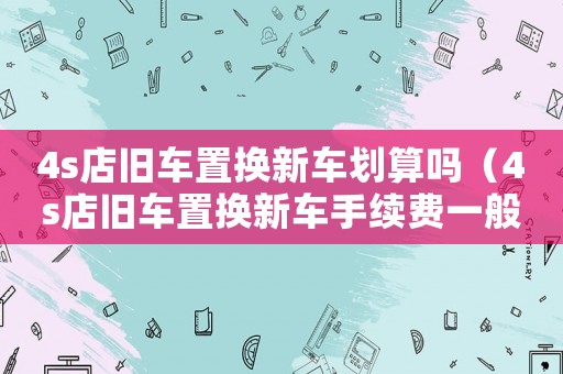 4s店舊車(chē)置換新車(chē)劃算嗎（4s店舊車(chē)置換新車(chē)手續(xù)費(fèi)一般是多少）