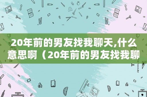 20年前的男友找我聊天,什么意思啊（20年前的男友找我聊天,什么意思）