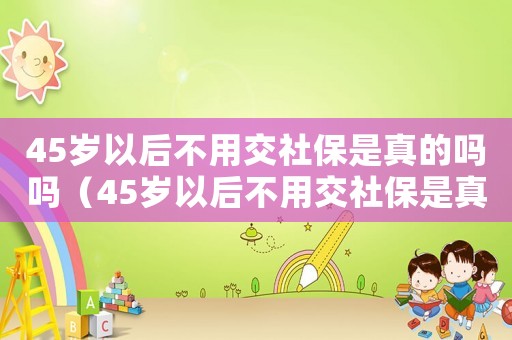 45歲以后不用交社保是真的嗎嗎（45歲以后不用交社保是真的嗎?）