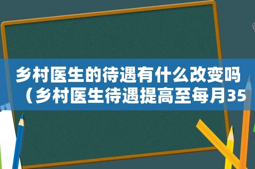 鄉村醫生的待遇有什么改變嗎（鄉村醫生待遇提高至每月3500元）
