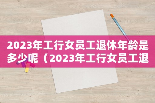 2023年工行女員工退休年齡是多少呢（2023年工行女員工退休年齡是多少）