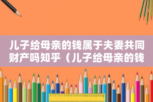 兒子給母親的錢屬于夫妻共同財產嗎知乎（兒子給母親的錢屬于夫妻共同財產嗎）