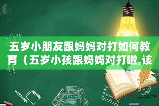 五歲小朋友跟媽媽對打如何教育（五歲小孩跟媽媽對打啦,該怎么教呀?）