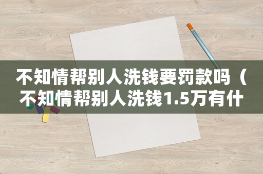 不知情幫別人洗錢要罰款嗎（不知情幫別人洗錢1.5萬有什么后果）