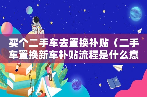 買個(gè)二手車去置換補(bǔ)貼（二手車置換新車補(bǔ)貼流程是什么意思）