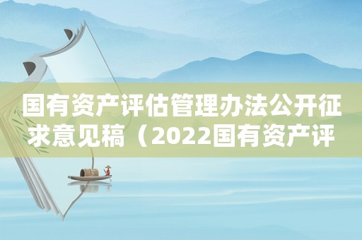 國有資產評估管理辦法公開征求意見稿（2022國有資產評估管理辦法最新）