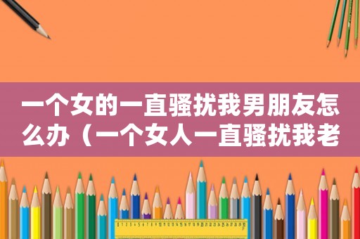 一個女的一直騷擾我男朋友怎么辦（一個女人一直騷擾我老公我怎么報警）