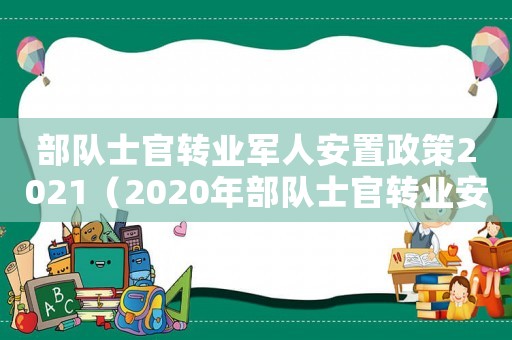 部隊(duì)士官轉(zhuǎn)業(yè)軍人安置政策2021（2020年部隊(duì)士官轉(zhuǎn)業(yè)安置政策）